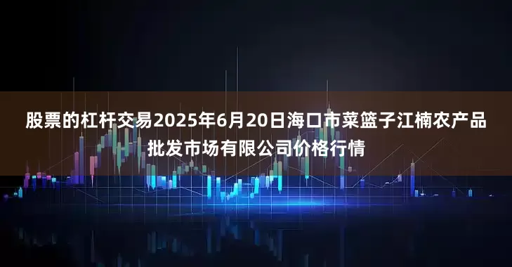 股票的杠杆交易2025年6月20日海口市菜篮子江楠农产品批发市场有限公司价格行情