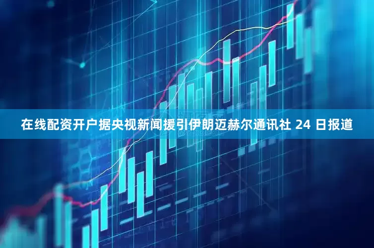 在线配资开户据央视新闻援引伊朗迈赫尔通讯社 24 日报道