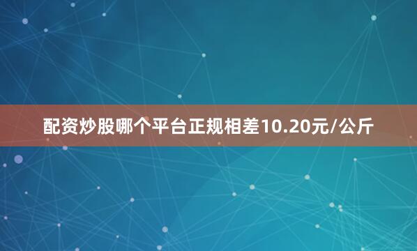 配资炒股哪个平台正规相差10.20元/公斤