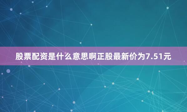 股票配资是什么意思啊正股最新价为7.51元