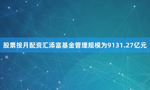股票按月配资汇添富基金管理规模为9131.27亿元