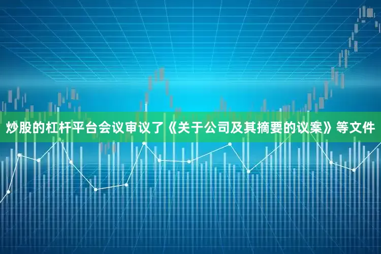 炒股的杠杆平台会议审议了《关于公司及其摘要的议案》等文件