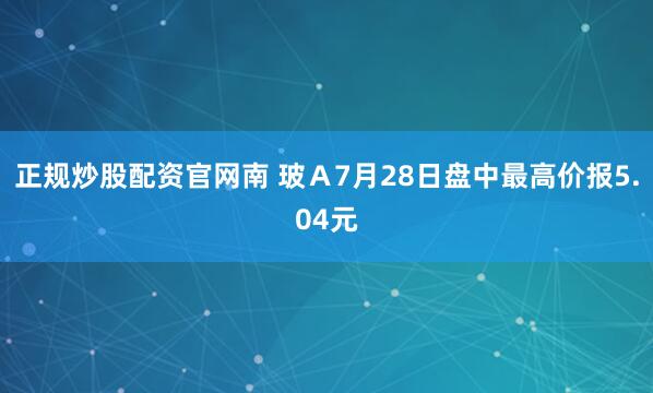 正规炒股配资官网南 玻Ａ7月28日盘中最高价报5.04元