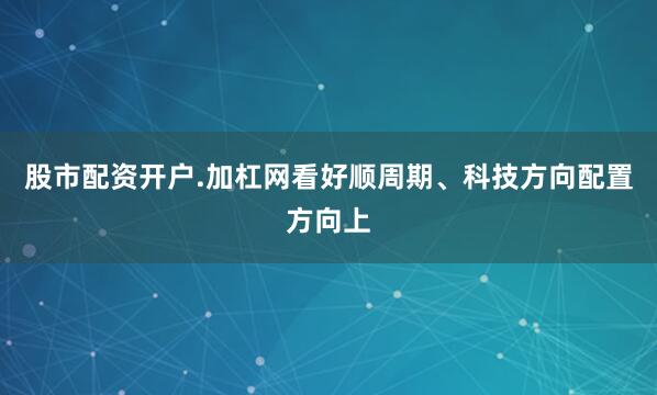股市配资开户.加杠网看好顺周期、科技方向配置方向上