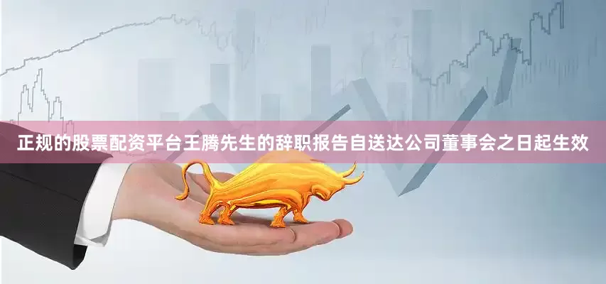 正规的股票配资平台王腾先生的辞职报告自送达公司董事会之日起生效