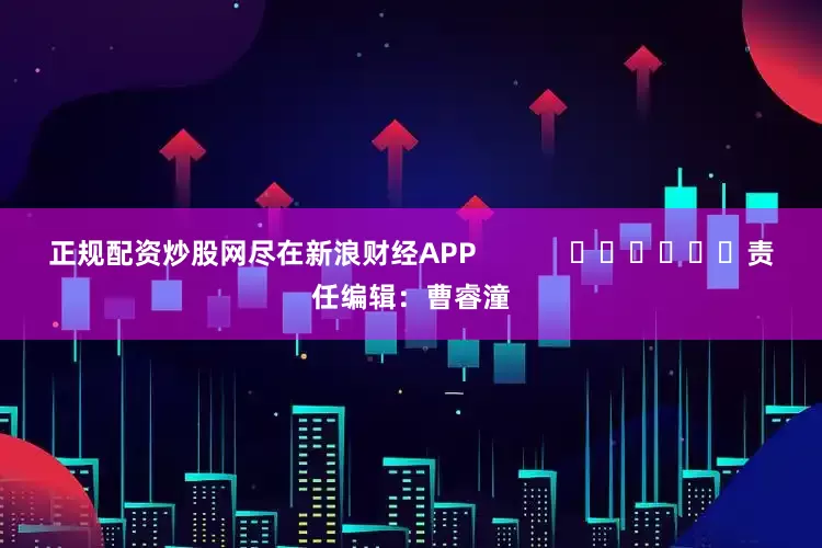 正规配资炒股网尽在新浪财经APP            						责任编辑：曹睿潼