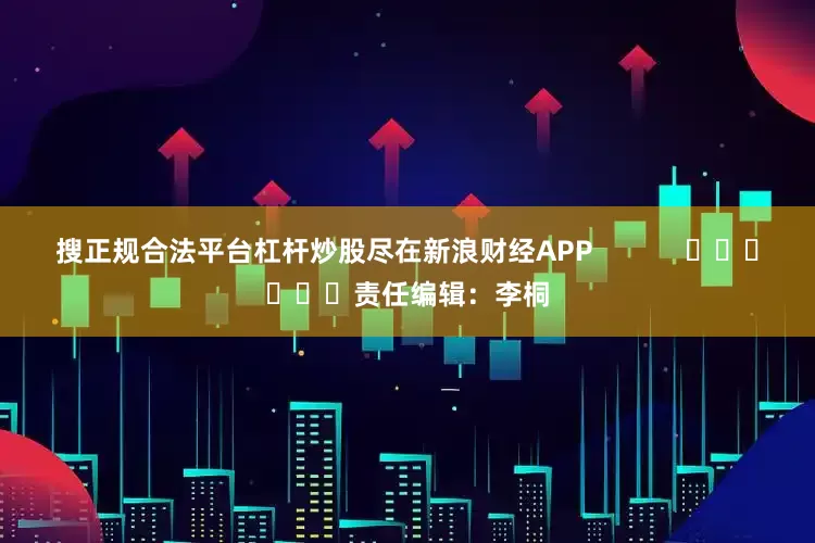 搜正规合法平台杠杆炒股尽在新浪财经APP            						责任编辑：李桐