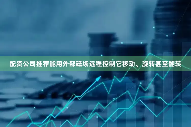 配资公司推荐能用外部磁场远程控制它移动、旋转甚至翻转